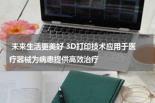  未来生活更美好 3D打印技术应用于医疗器械为病患提供高效治疗