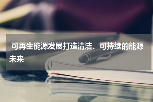  可再生能源发展打造清洁、可持续的能源未来