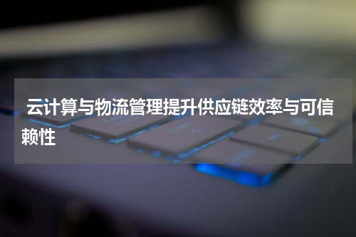  云计算与物流管理提升供应链效率与可信赖性