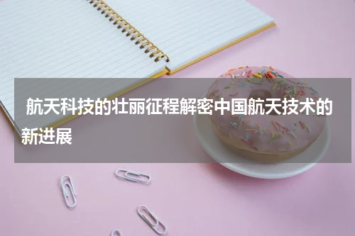  航天科技的壮丽征程解密中国航天技术的新进展