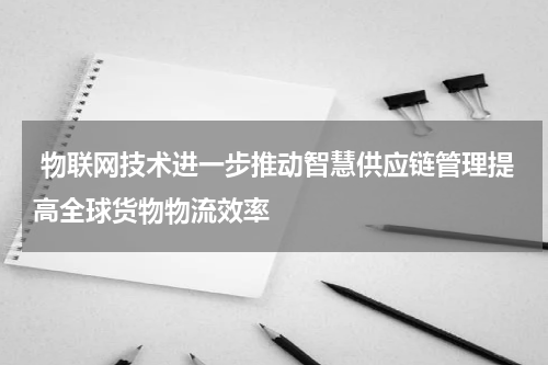  物联网技术进一步推动智慧供应链管理提高全球货物物流效率