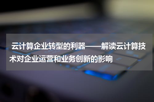  云计算企业转型的利器——解读云计算技术对企业运营和业务创新的影响