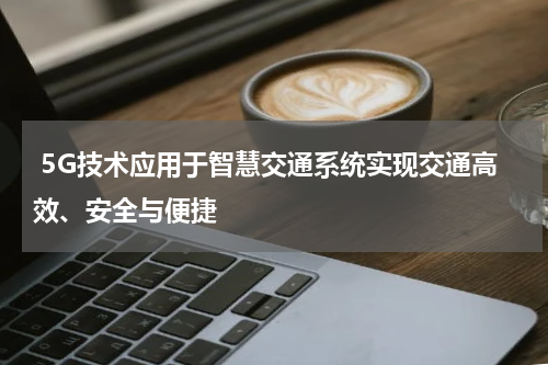 5G技术应用于智慧交通系统实现交通高效、安全与便捷