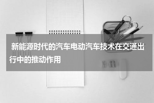  新能源时代的汽车电动汽车技术在交通出行中的推动作用
