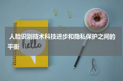  人脸识别技术科技进步和隐私保护之间的平衡