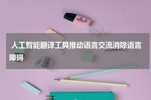  人工智能翻译工具推动语言交流消除语言障碍