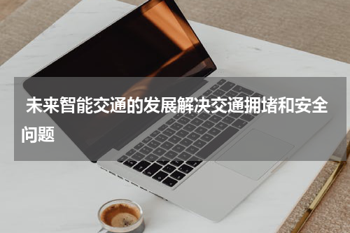  未来智能交通的发展解决交通拥堵和安全问题