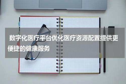  数字化医疗平台优化医疗资源配置提供更便捷的健康服务