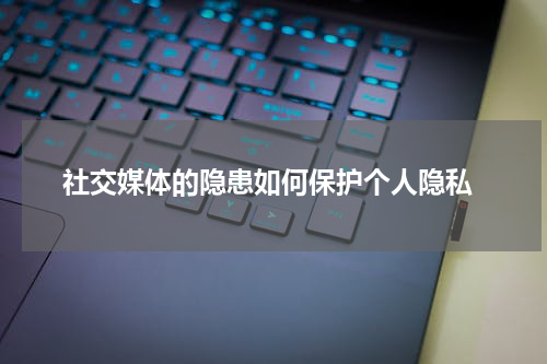  社交媒体的隐患如何保护个人隐私