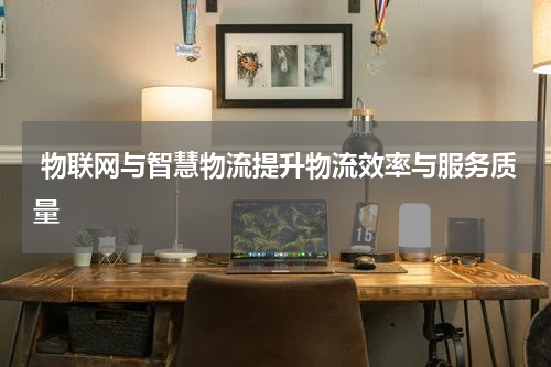  物联网与智慧物流提升物流效率与服务质量