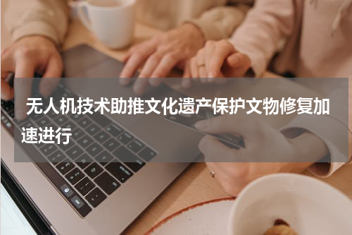  无人机技术助推文化遗产保护文物修复加速进行