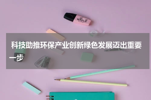  科技助推环保产业创新绿色发展迈出重要一步