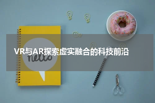  VR与AR探索虚实融合的科技前沿
