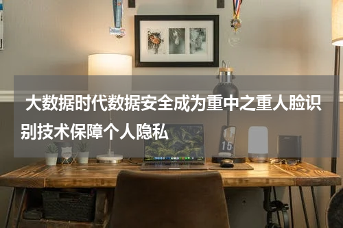  大数据时代数据安全成为重中之重人脸识别技术保障个人隐私