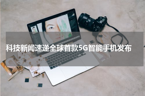 科技新闻速递全球首款5G智能手机发布