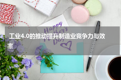  工业4.0的推动提升制造业竞争力与效率