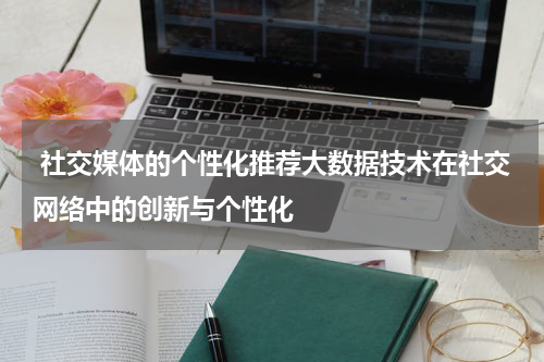  社交媒体的个性化推荐大数据技术在社交网络中的创新与个性化