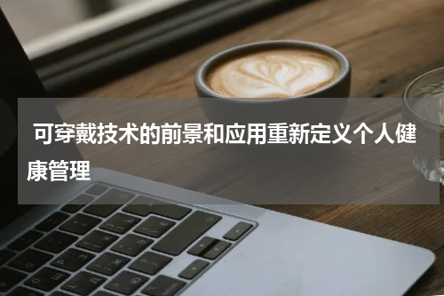  可穿戴技术的前景和应用重新定义个人健康管理