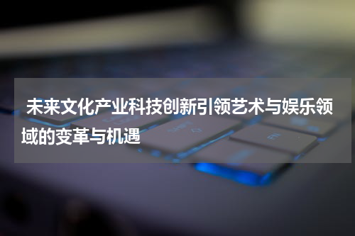  未来文化产业科技创新引领艺术与娱乐领域的变革与机遇