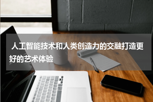  人工智能技术和人类创造力的交融打造更好的艺术体验