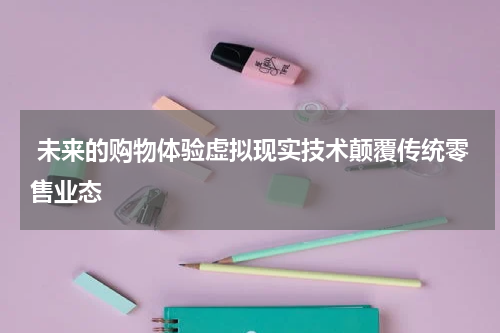  未来的购物体验虚拟现实技术颠覆传统零售业态