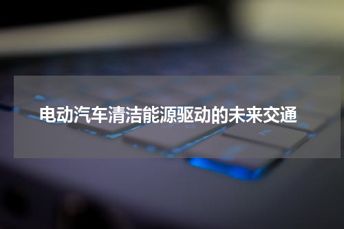  电动汽车清洁能源驱动的未来交通