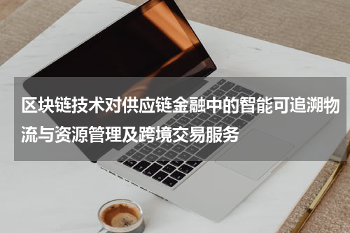 区块链技术对供应链金融中的智能可追溯物流与资源管理及跨境交易服务