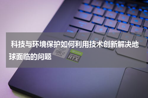  科技与环境保护如何利用技术创新解决地球面临的问题