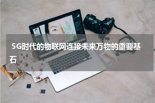  5G时代的物联网连接未来万物的重要基石