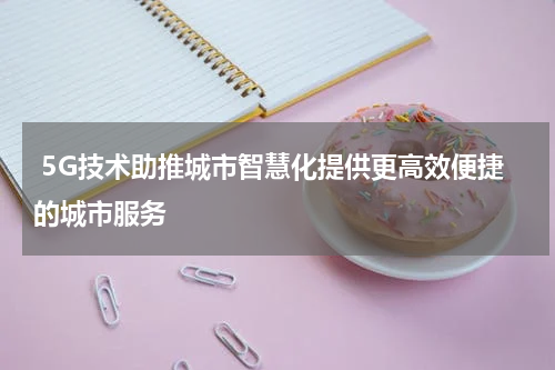  5G技术助推城市智慧化提供更高效便捷的城市服务