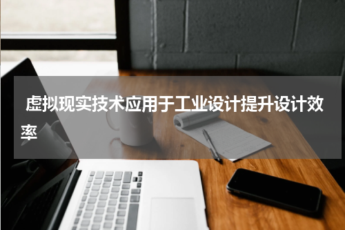  虚拟现实技术应用于工业设计提升设计效率