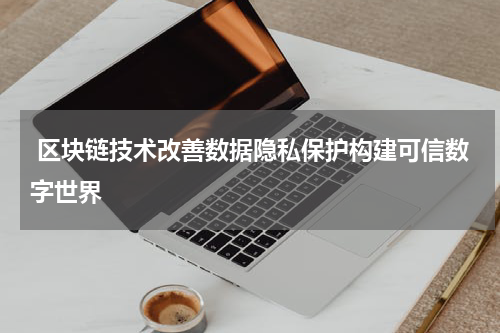  区块链技术改善数据隐私保护构建可信数字世界