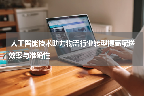  人工智能技术助力物流行业转型提高配送效率与准确性