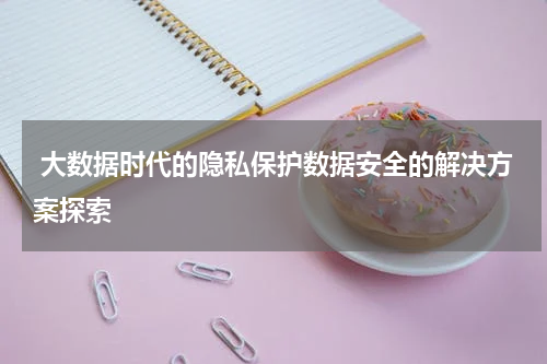  大数据时代的隐私保护数据安全的解决方案探索