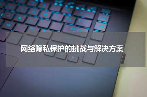  网络隐私保护的挑战与解决方案