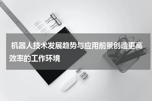  机器人技术发展趋势与应用前景创造更高效率的工作环境