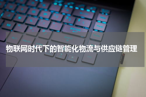  物联网时代下的智能化物流与供应链管理