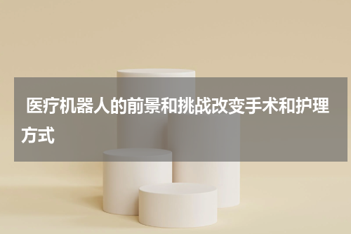  医疗机器人的前景和挑战改变手术和护理方式