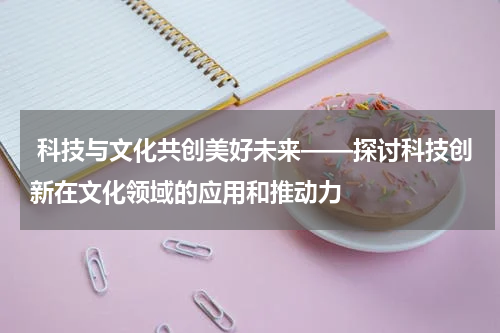  科技与文化共创美好未来——探讨科技创新在文化领域的应用和推动力