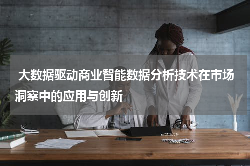  大数据驱动商业智能数据分析技术在市场洞察中的应用与创新