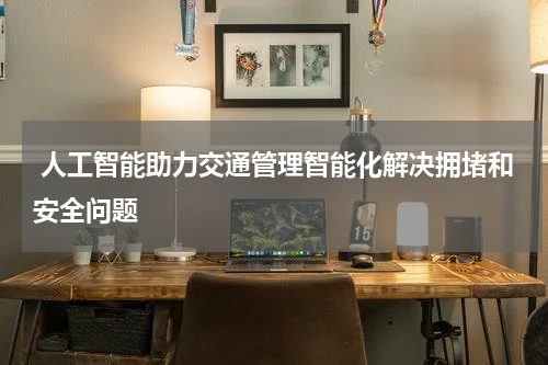  人工智能助力交通管理智能化解决拥堵和安全问题