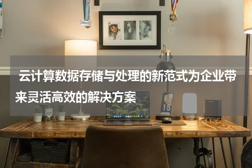 云计算数据存储与处理的新范式为企业带来灵活高效的解决方案