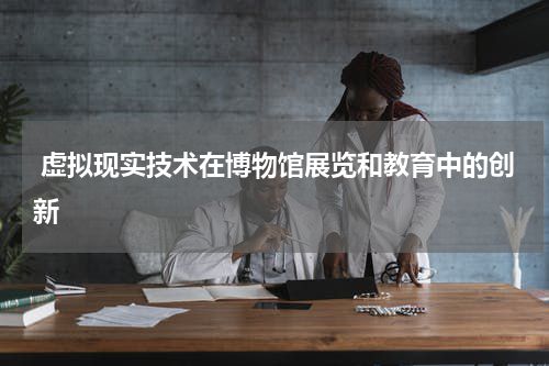  虚拟现实技术在博物馆展览和教育中的创新