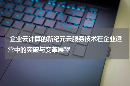  企业云计算的新纪元云服务技术在企业运营中的突破与变革展望