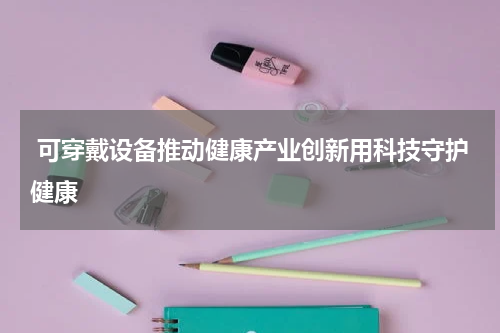  可穿戴设备推动健康产业创新用科技守护健康