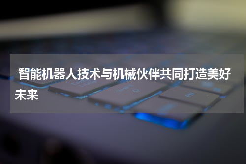  智能机器人技术与机械伙伴共同打造美好未来