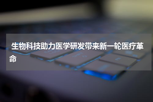  生物科技助力医学研发带来新一轮医疗革命