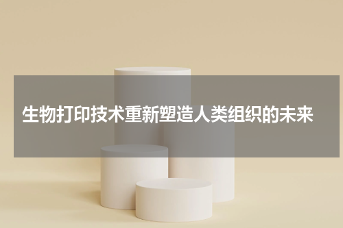  生物打印技术重新塑造人类组织的未来