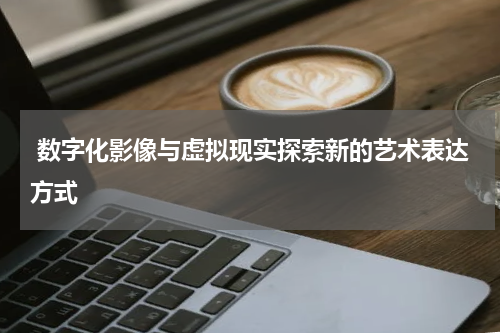  数字化影像与虚拟现实探索新的艺术表达方式