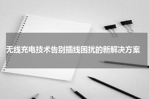  无线充电技术告别插线困扰的新解决方案